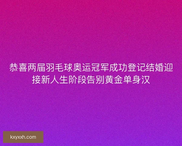 恭喜两届羽毛球奥运冠军成功登记结婚迎接新人生阶段告别黄金单身汉