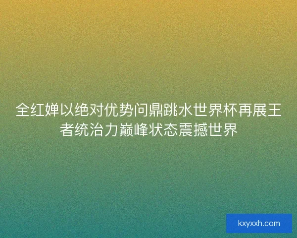 全红婵以绝对优势问鼎跳水世界杯再展王者统治力巅峰状态震撼世界