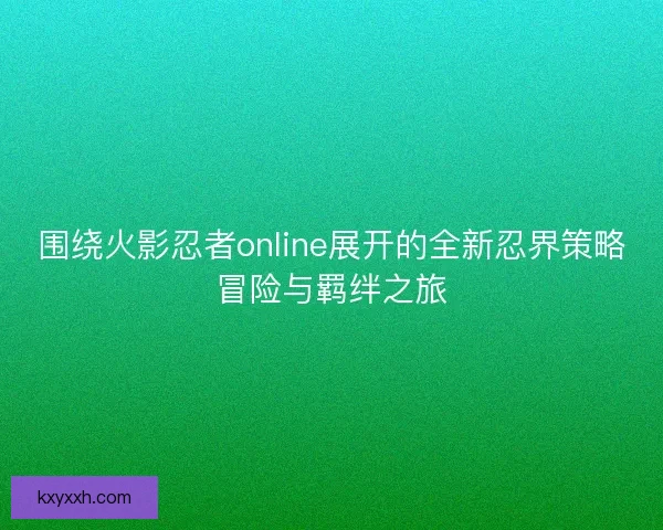 围绕火影忍者online展开的全新忍界策略冒险与羁绊之旅