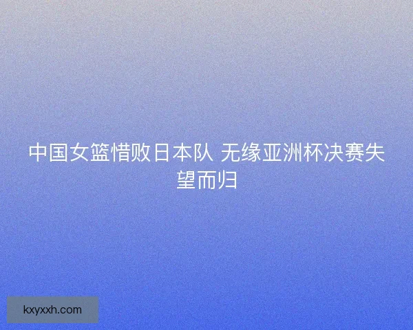 中国女篮惜败日本队 无缘亚洲杯决赛失望而归