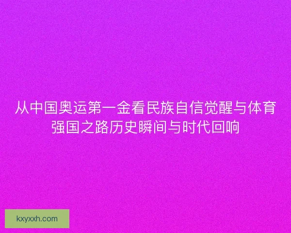 从中国奥运第一金看民族自信觉醒与体育强国之路历史瞬间与时代回响