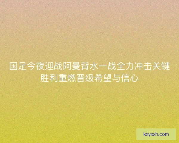 国足今夜迎战阿曼背水一战全力冲击关键胜利重燃晋级希望与信心