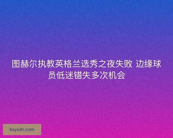 图赫尔执教英格兰选秀之夜失败 边缘球员低迷错失多次机会