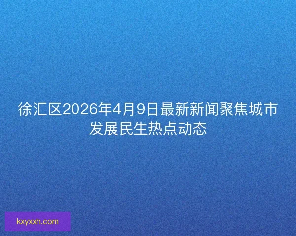徐汇区2026年4月9日最新新闻聚焦城市发展民生热点动态
