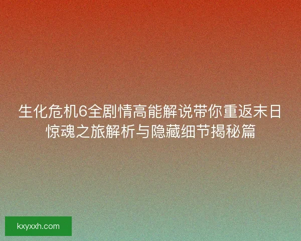 生化危机6全剧情高能解说带你重返末日惊魂之旅解析与隐藏细节揭秘篇