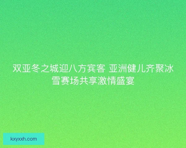双亚冬之城迎八方宾客 亚洲健儿齐聚冰雪赛场共享激情盛宴