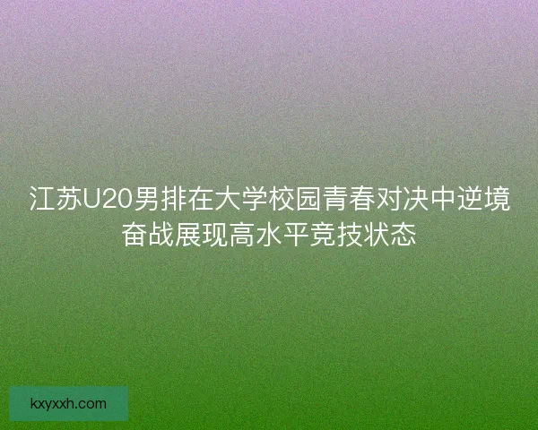 江苏U20男排在大学校园青春对决中逆境奋战展现高水平竞技状态