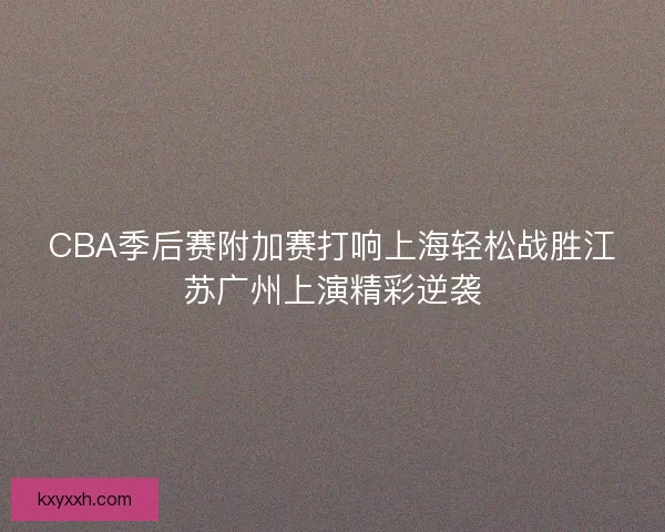 CBA季后赛附加赛打响上海轻松战胜江苏广州上演精彩逆袭