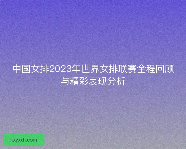 中国女排2023年世界女排联赛全程回顾与精彩表现分析