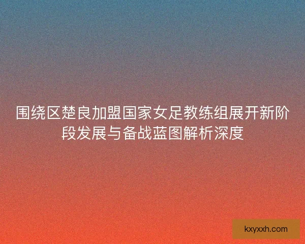 围绕区楚良加盟国家女足教练组展开新阶段发展与备战蓝图解析深度