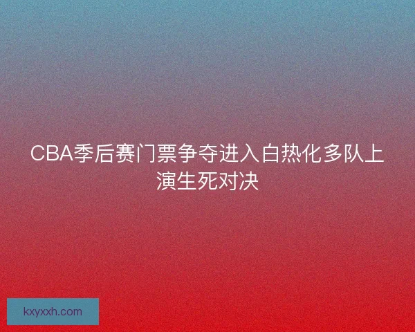 CBA季后赛门票争夺进入白热化多队上演生死对决