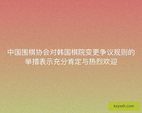 中国围棋协会对韩国棋院变更争议规则的举措表示充分肯定与热烈欢迎