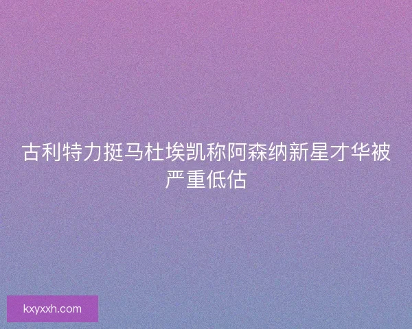 古利特力挺马杜埃凯称阿森纳新星才华被严重低估