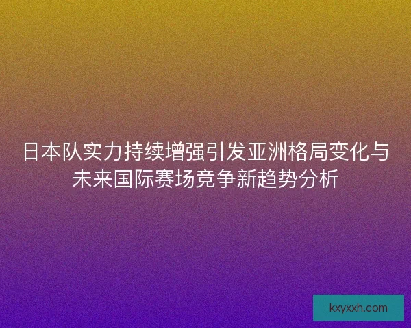 日本队实力持续增强引发亚洲格局变化与未来国际赛场竞争新趋势分析